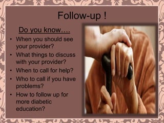 Follow-up !
Do you know….
• When you should see
your provider?
• What things to discuss
with your provider?
• When to call for help?
• Who to call if you have
problems?
• How to follow up for
more diabetic
education?
 