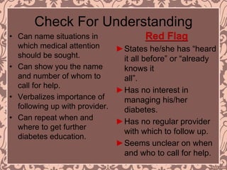 Check For Understanding
• Can name situations in
which medical attention
should be sought.
• Can show you the name
and number of whom to
call for help.
• Verbalizes importance of
following up with provider.
• Can repeat when and
where to get further
diabetes education.
Red Flag
►States he/she has “heard
it all before” or “already
knows it
all”.
►Has no interest in
managing his/her
diabetes.
►Has no regular provider
with which to follow up.
►Seems unclear on when
and who to call for help.
 