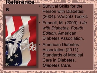 Reference
s
• Survival Skills for the
Person with Diabetes.
(2004). VA/DoD Toolkit.
• Funnell, M. (2009). Life
with Diabetes, Fourth
Edition. American
Diabetes Association.
• American Diabetes
Association (2011).
Standards of Medical
Care in Diabetes.
Diabetes Care.
 