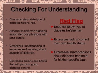Checking For Understanding
• Can accurately state type of
diabetes he/she has.
• Associates common diabetes
associated complications with
poor control.
• Verbalizes understanding of
importance of knowing about
aspects of diabetes.
• Expresses actions and habits
that will promote good
diabetes control.
Red Flag
►Does not know type of
diabetes he/she has.
►Expresses lack of control
over own health status.
►Expresses misconceptions
about diabetes treatment
for his/her specific type.
 