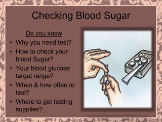 Checking Blood Sugar
Do you know
• Why you need test?
• How to check your
blood Sugar?
• Your blood glucose
target range?
• When & how often to
test?
• Where to get testing
supplies?
 