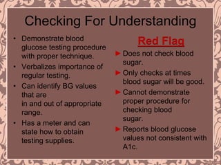 Checking For Understanding
• Demonstrate blood
glucose testing procedure
with proper technique.
• Verbalizes importance of
regular testing.
• Can identify BG values
that are
in and out of appropriate
range.
• Has a meter and can
state how to obtain
testing supplies.
Red Flag
►Does not check blood
sugar.
►Only checks at times
blood sugar will be good.
►Cannot demonstrate
proper procedure for
checking blood
sugar.
►Reports blood glucose
values not consistent with
A1c.
 