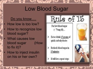 Low Blood Sugar
Do you know….
• How low is too low?
• How to recognize low
blood sugar?
• What causes low
blood sugar (How
to fix it)?
• How to inject insulin
on his or her own?
 