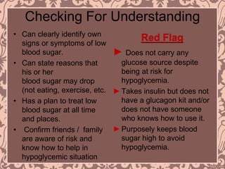 Checking For Understanding
• Can clearly identify own
signs or symptoms of low
blood sugar.
• Can state reasons that
his or her
blood sugar may drop
(not eating, exercise, etc.
• Has a plan to treat low
blood sugar at all time
and places.
• Confirm friends / family
are aware of risk and
know how to help in
hypoglycemic situation
Red Flag
► Does not carry any
glucose source despite
being at risk for
hypoglycemia.
►Takes insulin but does not
have a glucagon kit and/or
does not have someone
who knows how to use it.
►Purposely keeps blood
sugar high to avoid
hypoglycemia.
 