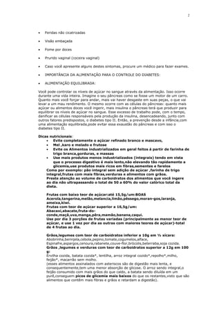 • Feridas não cicatrizadas
• Visão embaçada
• Fome por doces
• Prurido vaginal (coceira vaginal)
• Caso você apresente alguns destes sintomas, procure um médico para fazer exames.
• IMPORTÂNCIA DA ALIMENTAÇÃO PARA O CONTROLE DO DIABETES:
• ALIMENTAÇÃO EQUILIBRADA:
Você pode controlar os níveis de açúcar no sangue através da alimentação. Isso ocorre
durante uma vida inteira. Imagine o seu pâncreas como se fosse um motor de um carro.
Quanto mais você forçar para andar, mais vai haver desgaste em suas peças, o que vai
levar a um mau rendimento. O mesmo ocorre com as células do pâncreas: quanto mais
açúcar ou alimentos doces você ingerir, mais insulina o pâncreas terá que produzir para
equilibrar os níveis de açúcar no sangue. Esse excesso de trabalho pode, com o tempo,
danificar as células responsáveis pela produção da insulina, desencadeando, junto com
outros fatores predispostos, o diabetes tipo II. Então, a prevenção desde a infância,com
uma alimentação equilibrada,pode evitar essa exaustão do pâncreas e com isso o
diabetes tipo II.
Dicas nutricionais:
• Evite completamente o açúcar refinado branco e mascavo,
• Mel ,karo e melado e frutose
• Evite os Alimentos industrializados em geral feitos á partir de farinha de
trigo branca,gorduras, e massas
• Use mais produtos menos industrializados (integrais) tendo em vista
que o processo digestivo é mais lento,não elevando tão rapidamente a
glicemia,use produtos mais ricos em fibras,sementes e farelos
Coma por exemplo: pão integral sem adição de açúcar ,farinha de trigo
integral,frutas com mais fibras,verduras e alimentos com grãos.
Preste atenção ao volume de carboidratos dos alimentos que você ingere
ao dia não ultrapassando o total de 50 a 60% do valor calórico total da
dieta.
Frutas com baixo teor de açúcar:até 15,5g/um:BOAS
Acerola,tangerina,melão,melancia,limão,pêssego,moran-gos,laranja,
ameixa,kiwi.
Frutas com teor de açúcar superior a 16,5g/um:
Abacaxi,abacate,fruta-do-
conde,maçã,uva,manga,pêra,mamão,banana,caqui.
Use por dia 3 porções de frutas variadas (principalmente as menor teor de
açúcar, e use 1 vez por dia as outras com maiores teores de açúcar)-total
de 4 frutas ao dia.
Grãos,legumes com teor de carboidratos inferior a 10g em ½ xícara:
Abobrinha,berinjela,cebola,pepino,tomate,cogumelos,alface,
Espinafre,aspargos,cenoura,rabanete,couve-flor,brócolis,beterraba,soja cozida.
Grãos ,legumes e verduras com teor de carboidratos superior a 12g em 100
g:
Ervilha cozida, batata cozida*, lentilha, arroz integral cozido*,repolho*,milho,
feijão*, macarrão sem molho.
(esses alimentos assinalados com asteriscos são de digestão mais lenta, e
consequentemente,tem uma menor absorção de glicose. O arroz sendo integral,o
feijão consumido com mais grãos do que caldo, a batata sendo diluída em um
purê,conseguem picos de glicemia mais baixos do que os restantes,visto que são
alimentos que contêm mais fibras e grãos e retardam a digestão).
2
 