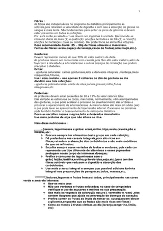 Fibras :
As fibras são indispensáveis no programa do diabético,principalmente as
solúveis,pois retardam a velocidade de digestão e com isso a absorção de glicose no
sangue é mais lenta. São fundamentais para evitar os picos de glicemia e devem
estar presentes em todas as refeições.
Por esta razão,as saladas cruas devem ser ingeridas á vontade. Recomenda-se
consumo diário de duas (2) a quatro(4) porções de frutas e de três(3) a cinco(5)
porções de hortaliças (cruas ou cozidas). Dar preferência ao alimentos integrais.
Dose recomendada diária: 25 – 30g de fibras solúveis e insolúveis.
Fontes de fibras: aveia,bagaço de laranja,casca de frutas(pêra,maçã,etc.).
Gorduras:
Devem representar menos do que 30% do valor calórico da dieta.
As gorduras devem ser consumidas com cautela,pois têm alto valor calórico,além de
favorecer a obesidade,a arteriosclerose e outras doenças de circulação que podem
precipitar o diabetes.
Evitar:
- gorduras saturadas: carnes gordurosas,leite e derivados integrais ,manteiga,óleos
reaquecidos,frituras,
Use : com cautela – use apenas 3 colheres de chá de gordura ao dia
dividido nas três refeições:
- gorduras polinsaturadas- azeite de oliva,canola,girassol,milho,frutas
oleaginosas,etc.
Proteínas:
As proteínas devem estar presentes de 10 a 15% do valor calórico total.
Elas compõe as estruturas do corpo, mas todas, normalmente, vêm acompanhadas
das gorduras, o que pode acelerar o processo de envelhecimento das artérias e
provocar o aparecimento de arteriosclerose .A maioria delas são ricas em sódio (sal)
o que pode levar ao aparecimento de hipertensão arterial. O excesso de proteínas
pode também facilitar o desenvolvimento de nefropatia diabética.
Deve-se escolher carnes magras,leite e derivados desnatados
Use mais proteína de soja que não altera os rins.
Mais dicas nutricionais :
Cereais, leguminosas e grãos: arroz,milho,trigo,aveia,cevada,pão e
massas,etc:
 Procure sempre ter alimentos deste grupo em cada refeição;
 Dê preferência aos cereais integrais,pois são ricos em
fibras,retardam a absorção dos carboidratos e são mais nutritivos
do que os refinados;
 Escolha sempre cores variadas de frutas e verduras, pois cada cor
representa um tipo diferente de vitaminas e esses pigmentos
protegem nosso corpo de inúmeras doenças;
 Prefira o consumo de leguminosas com o
grão( feijão,lentilha,ervilha,grão-de-bico,soja,etc.)pois contém
fibras solúveis que reduzem a digestão e absorção dos
carboidratos.
 Use mais o arroz integral e sempre que possível adicione farinha
integral nas preparações de panquecas,bolos, massas,etc.
Verduras,legumes e frutas frescas: todas, principalmente nas cores
verde e amarelo intensos:
 Use-os mais crus
 Não use verduras e frutas enlatadas; no caso de congelados
verifique o uso de açucares e molhos na sua preparação.
 Use mais os vegetais de coloração escura ( vermelho e roxo) ,eles
contem licopeno que ajuda na prevenção de doenças do coração;
 Prefira comer as frutas ao invés de tomar os sucos(podem elevar
a glicemia,enquanto que as frutas são mais ricas em fibras)
 Coma ao menos 2 frutas cítricas ao dia(laranja,tangerina,limão,
etc)
3
 