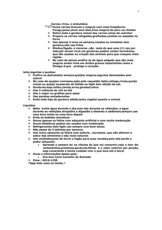 Carnes ,frios, e embutidos:
 Coma carnes brancas e magras com mais freqüência:
frango,peixe,atum sem óleo,frios magros de peru ou chester
 Retire toda a gordura visível das carnes antes de cozinhar
 Prepare as carnes refogadas,grelhadas,cozidas ou assadas no
forno
 Use apenas 3 ovos na semana,cozidos ou omeletes sem
gordura,não use fritos
 Miúdos,fígado, e vísceras ,não mais do que uma (1) vez por
mês,pór serem ricos em gorduras podem conter hormônios,
que são usados na criação dos animais para que cresçam mais
rápido.
 No caso de peixes prefira os de água salgada que são mais
magros emais ricos em ácidos graxos importantes como o
Ômega-3,que protege o coração.
leite,iogurtes e queijos:
 Prefira os desnatados sempre,queijos magros,iogurtes desnatados sem
açúcar
 No caso de queijos cremosos,opte pelo requeijão light,cottage,ricota,queijo
minas ou queijo mussarela de búfala ou light sem adição de sal.
 Gorduras:soja,milho,canola,arroz,girassol,oliva:
 Use 3 colheres de chá ao dia
 Use o vapor ou grelhas para assar
 Use panelas antiaderentes
 Evite todo tipo de gordura sólida,tanto vegetal quanto a animal
Líquidos:
 Beba muita água durante o dia,mas não durante as refeições; a água
durante as refeições atrapalha a digestão e distente o abdômen;sempre use
uma hora antes ou uma hora depois
 Evite as bebidas alcoolícas
 Doces apenas os feitos com adoçante artificial e com muita moderação
 Sucos dietéticos podem ser usados com moderação
 Refrigerantes diet/light use sempre com bom senso
 Não passe de 4 latinhas por semana.
 Use como adoçante os feitos com estevia , sucralose, que não alteram o
sabor dos alimentos e são mais naturais
 Use multiadoçante de forno e fogão para suas receitas,pois não perde o
poder adoçante.
• Aprenda a sempre ler os rótulos do que vai consumir,veja o teor de:
carboidratos,proteínas,gorduras,fibras e o valor calórico por porção,
seja consciente e tenha cuidado com o que leva até a boca!
 Dicas e informações dadas pela:
• Dra.Ana Lúcia Consolin de Azevedo
 Fone : 4014-1230
*Seja feliz mais no limite.*
4
 