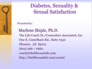 Diabetes, Sexuality &
            Sexual Satisfaction

Presented by:

 Marlene Shiple, Ph.D.
 The Life Coach Dr./Counselors Associated, Inc.
 One E. Camelback Rd., Suite #550
 Phoenix, AZ 85012
 (602) 266 – 6662
 coach@thelifecoachdr.com
 http://thelifecoachdr.com/coach/
 