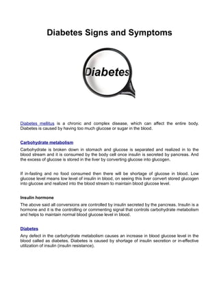 Diabetes Signs and Symptoms




Diabetes mellitus is a chronic and complex disease, which can affect the entire body.
Diabetes is caused by having too much glucose or sugar in the blood.


Carbohydrate metabolism
Carbohydrate is broken down in stomach and glucose is separated and realized in to the
blood stream and it is consumed by the body cell once insulin is secreted by pancreas. And
the excess of glucose is stored in the liver by converting glucose into glucogen.


If in-fasting and no food consumed then there will be shortage of glucose in blood. Low
glucose level means low level of insulin in blood, on seeing this liver convert stored glucogen
into glucose and realized into the blood stream to maintain blood glucose level.


Insulin hormone
The above said all conversions are controlled by insulin secreted by the pancreas. Insulin is a
hormone and it is the controlling or commenting signal that controls carbohydrate metabolism
and helps to maintain normal blood glucose level in blood.


Diabetes
Any defect in the carbohydrate metabolism causes an increase in blood glucose level in the
blood called as diabetes. Diabetes is caused by shortage of insulin secretion or in-effective
utilization of insulin (insulin resistance).
 