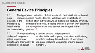 | 103
General Device Principles
DIABETES TECHNOLOGY
7.1 The type(s) and selection of devices should be individualized based
on a person’s specific needs, desires, skill level, and availability of
devices. In the setting of an individual whose diabetes is partially or wholly
managed by someone else (e.g., a young child or a person with cognitive
impairment), the caregiver’s skills and desires are integral to the
decision-making process. E
7.2 When prescribing a device, ensure that people with
diabetes/caregivers receive initial and ongoing education and training,
either in-person or remotely, and regular evaluation of technique,
results, and their ability to use data, including uploading/ sharing data (if
applicable), to adjust therapy. C
 
