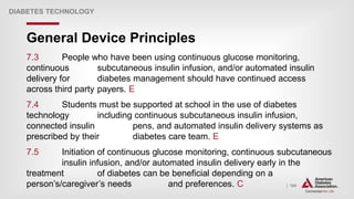 | 104
General Device Principles
DIABETES TECHNOLOGY
7.3 People who have been using continuous glucose monitoring,
continuous subcutaneous insulin infusion, and/or automated insulin
delivery for diabetes management should have continued access
across third party payers. E
7.4 Students must be supported at school in the use of diabetes
technology including continuous subcutaneous insulin infusion,
connected insulin pens, and automated insulin delivery systems as
prescribed by their diabetes care team. E
7.5 Initiation of continuous glucose monitoring, continuous subcutaneous
insulin infusion, and/or automated insulin delivery early in the
treatment of diabetes can be beneficial depending on a
person’s/caregiver’s needs and preferences. C
 