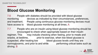| 105
Blood Glucose Monitoring
DIABETES TECHNOLOGY
7.6 People with diabetes should be provided with blood glucose
monitoring devices as indicated by their circumstances, preferences,
and treatment. People using continuous glucose monitoring devices must
have access to blood glucose monitoring at all times. A
7.7 People who are on insulin using blood glucose monitoring should be
encouraged to check when appropriate based on their insulin
regimen. This may include checking when fasting, prior to meals and
snacks, at bedtime, prior to exercise, when low blood glucose is
suspected, after treating low blood glucose levels until they are
normoglycemic, and prior to and while performing critical tasks such as
driving. B
 