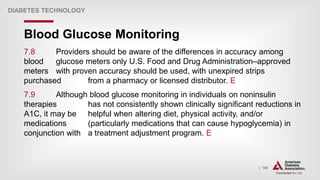 | 106
Blood Glucose Monitoring
DIABETES TECHNOLOGY
7.8 Providers should be aware of the differences in accuracy among
blood glucose meters only U.S. Food and Drug Administration–approved
meters with proven accuracy should be used, with unexpired strips
purchased from a pharmacy or licensed distributor. E
7.9 Although blood glucose monitoring in individuals on noninsulin
therapies has not consistently shown clinically significant reductions in
A1C, it may be helpful when altering diet, physical activity, and/or
medications (particularly medications that can cause hypoglycemia) in
conjunction with a treatment adjustment program. E
 