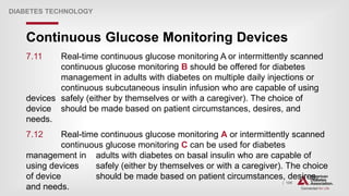 | 109
Continuous Glucose Monitoring Devices
DIABETES TECHNOLOGY
7.11 Real-time continuous glucose monitoring A or intermittently scanned
continuous glucose monitoring B should be offered for diabetes
management in adults with diabetes on multiple daily injections or
continuous subcutaneous insulin infusion who are capable of using
devices safely (either by themselves or with a caregiver). The choice of
device should be made based on patient circumstances, desires, and
needs.
7.12 Real-time continuous glucose monitoring A or intermittently scanned
continuous glucose monitoring C can be used for diabetes
management in adults with diabetes on basal insulin who are capable of
using devices safely (either by themselves or with a caregiver). The choice
of device should be made based on patient circumstances, desires,
and needs.
 