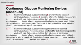 | 110
Continuous Glucose Monitoring Devices
(continued)
Diabetes Technology
7.13 Real-time continuous glucose monitoring B or intermittently scanned
continuous glucose monitoring E should be offered for diabetes management
in youth with type 1 diabetes on multiple daily injections or continuous
subcutaneous insulin infusion who are capable of using the device safely (either
by themselves or with a caregiver). The choice of device should be made based on
patient circumstances, desires, and needs.
7.14 Real-time continuous glucose monitoring or intermittently scanned
continuous glucose monitoring should be offered for diabetes management in
youth with type 2 diabetes on multiple daily injections or continuous
subcutaneous insulin infusion who are capable of using devices safely (either by
themselves or with a caregiver). The choice of device should be made based on
patient circumstances, desires, and needs. E
 