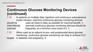 | 111
Continuous Glucose Monitoring Devices
(continued)
DIABETES TECHNOLOGY
7.15 In patients on multiple daily injections and continuous subcutaneous
insulin infusion, real-time continuous glucose monitoring devices
should be used as close to daily as possible for maximal benefit. A
Intermittently scanned continuous glucose monitoring devices should be
scanned frequently, at a minimum once every 8 h. A
7.16 When used as an adjunct to pre- and postprandial blood glucose
monitoring, continuous glucose monitoring can help to achieve A1C
targets in diabetes and pregnancy. B
 