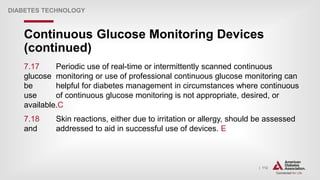 | 112
Continuous Glucose Monitoring Devices
(continued)
DIABETES TECHNOLOGY
7.17 Periodic use of real-time or intermittently scanned continuous
glucose monitoring or use of professional continuous glucose monitoring can
be helpful for diabetes management in circumstances where continuous
use of continuous glucose monitoring is not appropriate, desired, or
available.C
7.18 Skin reactions, either due to irritation or allergy, should be assessed
and addressed to aid in successful use of devices. E
 