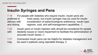 | 115
Insulin Syringes and Pens
DIABETES TECHNOLOGY
7.19 For people with diabetes who require insulin, insulin pens are
preferred in most cases, but insulin syringes may be used for insulin
delivery with consideration of patient/caregiver preference, insulin type
and dosing regimen, cost, and self-management capabilities. C
7.20 Insulin pens or insulin injection aids should be considered for people
with dexterity issues or vision impairment to facilitate the administration of
accurate insulin doses. C
7.21 Connected insulin pens can be helpful for diabetes management and
may be used in patients using injectable therapy. E
 