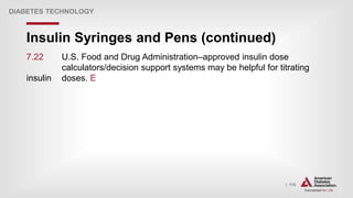 | 116
Insulin Syringes and Pens (continued)
DIABETES TECHNOLOGY
7.22 U.S. Food and Drug Administration–approved insulin dose
calculators/decision support systems may be helpful for titrating
insulin doses. E
 