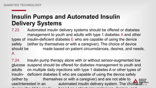 | 117
Insulin Pumps and Automated Insulin
Delivery Systems
DIABETES TECHNOLOGY
7.23 Automated insulin delivery systems should be offered or diabetes
management to youth and adults with type 1 diabetes A and other
types of insulin-deficient diabetes E who are capable of using the device
safely (either by themselves or with a caregiver). The choice of device
should be made based on patient circumstances, desires, and needs.
A
7.24 Insulin pump therapy alone with or without sensor-augmented low
glucose suspend should be offered for diabetes management to youth and
adults on multiple daily injections with type 1 diabetes A or other types of
insulin- deficient diabetes E who are capable of using the device safely
(either by themselves or with a caregiver) and are not able to
use/interested in an automated insulin delivery system. The choice of
 