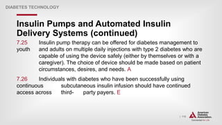| 118
Insulin Pumps and Automated Insulin
Delivery Systems (continued)
DIABETES TECHNOLOGY
7.25 Insulin pump therapy can be offered for diabetes management to
youth and adults on multiple daily injections with type 2 diabetes who are
capable of using the device safely (either by themselves or with a
caregiver). The choice of device should be made based on patient
circumstances, desires, and needs. A
7.26 Individuals with diabetes who have been successfully using
continuous subcutaneous insulin infusion should have continued
access across third- party payers. E
 