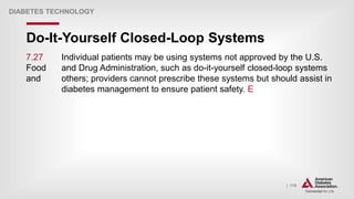 | 119
Do-It-Yourself Closed-Loop Systems
DIABETES TECHNOLOGY
7.27 Individual patients may be using systems not approved by the U.S.
Food and Drug Administration, such as do-it-yourself closed-loop systems
and others; providers cannot prescribe these systems but should assist in
diabetes management to ensure patient safety. E
 