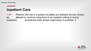 | 121
Inpatient Care
Diabetes Technology
7.29 Patients who are in a position to safely use diabetes devices should
be allowed to continue using them in an inpatient setting or during
outpatient procedures when proper supervision is available. B
 
