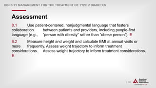 | 123
Assessment
OBESITY MANAGEMENT FOR THE TREATMENT OF TYPE 2 DIABETES
8.1 Use patient-centered, nonjudgmental language that fosters
collaboration between patients and providers, including people-first
language (e.g., “person with obesity” rather than “obese person”). E
8.2 Measure height and weight and calculate BMI at annual visits or
more frequently. Assess weight trajectory to inform treatment
considerations. Assess weight trajectory to inform treatment considerations.
E
 