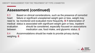 | 124
Assessment (continued)
OBESITY MANAGEMENT FOR THE TREATMENT OF TYPE 2 DIABETES
8.3 Based on clinical considerations, such as the presence of comorbid
heart failure or significant unexplained weight gain or loss, weight may
need to be monitored and evaluated more frequently. B If deterioration of
medical status is associated with significant weight gain or loss, inpatient
evaluation should be considered, especially focused on associations
between medication use, food intake, and glycemic status. E
8.4 Accommodations should be made to provide privacy during
weighing. E
 