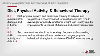 | 125
Diet, Physical Activity, & Behavioral Therapy
OBESITY MANAGEMENT FOR THE TREATMENT OF TYPE 2 DIABETES
8.5 Diet, physical activity, and behavioral therapy to achieve and
maintain $5% weight loss is recommended for most people with type 2
diabetes and overweight or obesity. Additional weight loss usually results
in further improvements in control of diabetes and cardiovascular risk.
B
8.6 Such interventions should include a high frequency of counseling
(≥16 sessions in 6 months) and focus on dietary changes, physical
activity, and behavioral strategies to achieve a 500–750 kcal/day energy
deficit. A
 
