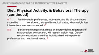 | 126
Diet, Physical Activity, & Behavioral Therapy
(continued)
OBESITY MANAGEMENT FOR THE TREATMENT OF TYPE 2 DIABETES
8.7 An individual’s preferences, motivation, and life circumstances
should be considered, along with medical status, when weight loss
interventions are recommended. C
8.8 Behavioral changes that create an energy deficit, regardless of
macronutrient composition, will result in weight loss. Dietary
recommendations should be individualized to the patient’s
preferences and nutritional needs. A
 