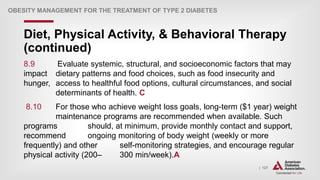| 127
Diet, Physical Activity, & Behavioral Therapy
(continued)
OBESITY MANAGEMENT FOR THE TREATMENT OF TYPE 2 DIABETES
8.9 Evaluate systemic, structural, and socioeconomic factors that may
impact dietary patterns and food choices, such as food insecurity and
hunger, access to healthful food options, cultural circumstances, and social
determinants of health. C
8.10 For those who achieve weight loss goals, long-term ($1 year) weight
maintenance programs are recommended when available. Such
programs should, at minimum, provide monthly contact and support,
recommend ongoing monitoring of body weight (weekly or more
frequently) and other self-monitoring strategies, and encourage regular
physical activity (200– 300 min/week).A
 