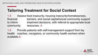 | 13
Tailoring Treatment for Social Context
IMPROVING CARE AND PROMOTING HEALTH IN POPULATIONS
1.5 Assess food insecurity, housing insecurity/homelessness,
financial barriers, and social capital/social community support
to inform treatment decisions, with referral to appropriate local
community resources. A
1.6 Provide patients with self-management support from lay
health coaches, navigators, or community health workers when
available.A
 