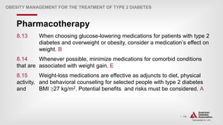| 130
Pharmacotherapy
OBESITY MANAGEMENT FOR THE TREATMENT OF TYPE 2 DIABETES
8.13 When choosing glucose-lowering medications for patients with type 2
diabetes and overweight or obesity, consider a medication’s effect on
weight. B
8.14 Whenever possible, minimize medications for comorbid conditions
that are associated with weight gain. E
8.15 Weight-loss medications are effective as adjuncts to diet, physical
activity, and behavioral counseling for selected people with type 2 diabetes
and BMI ≥27 kg/m2. Potential benefits and risks must be considered. A
 