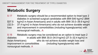 | 134
Metabolic Surgery
OBESITY MANAGEMENT FOR THE TREATMENT OF TYPE 2 DIABETES
8.17 Metabolic surgery should be a recommended option to treat type 2
diabetes in screened surgical candidates with BMI $40 kg/m2 (BMI
$37.5 kg/m2 in Asian Americans) and in adults with BMI 35.0–39.9 kg/m2
(32.5– 37.4 kg/m2 in Asian Americans) who do not achieve durable weight
loss and improvement in comorbidities (including hyperglycemia) with
nonsurgical methods.. A
8.18 Metabolic surgery may be considered as an option to treat type 2
diabetes in adults with BMI 30.0–34.9 kg/m2 (27.5–32.4 kg/m2 in
Asian Americans) who do not achieve durable weight loss and
improvement in comorbidities (including hyperglycemia) with
nonsurgical methods. A
 