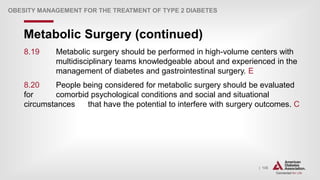 | 135
Metabolic Surgery (continued)
OBESITY MANAGEMENT FOR THE TREATMENT OF TYPE 2 DIABETES
8.19 Metabolic surgery should be performed in high-volume centers with
multidisciplinary teams knowledgeable about and experienced in the
management of diabetes and gastrointestinal surgery. E
8.20 People being considered for metabolic surgery should be evaluated
for comorbid psychological conditions and social and situational
circumstances that have the potential to interfere with surgery outcomes. C
 