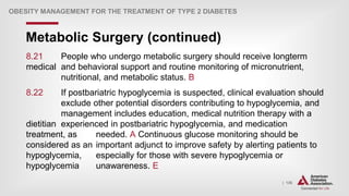 | 136
Metabolic Surgery (continued)
OBESITY MANAGEMENT FOR THE TREATMENT OF TYPE 2 DIABETES
8.21 People who undergo metabolic surgery should receive longterm
medical and behavioral support and routine monitoring of micronutrient,
nutritional, and metabolic status. B
8.22 If postbariatric hypoglycemia is suspected, clinical evaluation should
exclude other potential disorders contributing to hypoglycemia, and
management includes education, medical nutrition therapy with a
dietitian experienced in postbariatric hypoglycemia, and medication
treatment, as needed. A Continuous glucose monitoring should be
considered as an important adjunct to improve safety by alerting patients to
hypoglycemia, especially for those with severe hypoglycemia or
hypoglycemia unawareness. E
 