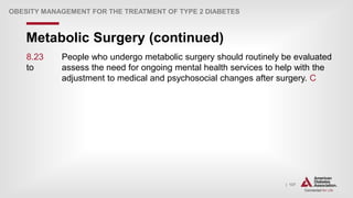 | 137
Metabolic Surgery (continued)
OBESITY MANAGEMENT FOR THE TREATMENT OF TYPE 2 DIABETES
8.23 People who undergo metabolic surgery should routinely be evaluated
to assess the need for ongoing mental health services to help with the
adjustment to medical and psychosocial changes after surgery. C
 