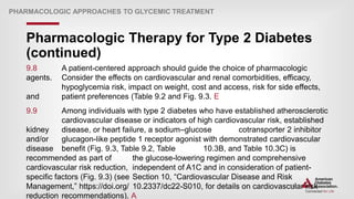 | 142
Pharmacologic Therapy for Type 2 Diabetes
(continued)
PHARMACOLOGIC APPROACHES TO GLYCEMIC TREATMENT
9.8 A patient-centered approach should guide the choice of pharmacologic
agents. Consider the effects on cardiovascular and renal comorbidities, efficacy,
hypoglycemia risk, impact on weight, cost and access, risk for side effects,
and patient preferences (Table 9.2 and Fig. 9.3. E
9.9 Among individuals with type 2 diabetes who have established atherosclerotic
cardiovascular disease or indicators of high cardiovascular risk, established
kidney disease, or heart failure, a sodium–glucose cotransporter 2 inhibitor
and/or glucagon-like peptide 1 receptor agonist with demonstrated cardiovascular
disease benefit (Fig. 9.3, Table 9.2, Table 10.3B, and Table 10.3C) is
recommended as part of the glucose-lowering regimen and comprehensive
cardiovascular risk reduction, independent of A1C and in consideration of patient-
specific factors (Fig. 9.3) (see Section 10, “Cardiovascular Disease and Risk
Management,” https://doi.org/ 10.2337/dc22-S010, for details on cardiovascular risk
reduction recommendations). A
 