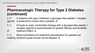 | 143
Pharmacologic Therapy for Type 2 Diabetes
(continued)
PHARMACOLOGIC APPROACHES TO GLYCEMIC TREATMENT
9.10 In patients with type 2 diabetes, a glucagon-like peptide 1 receptor
agonist is preferred to insulin when possible. A
9.11 If insulin is used, combination therapy with a glucagon-like peptide 1
receptor agonist is recommended for greater efficacy and durability
of treatment effect. A
9.12 Recommendation for treatment intensification for patients not
meeting treatment goals should not be delayed. A
 