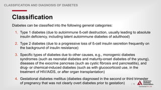 | 15
Classification
CLASSIFICATION AND DIAGNOSIS OF DIABETES
Diabetes can be classified into the following general categories:
1. Type 1 diabetes (due to autoimmune ß-cell destruction, usually leading to absolute
insulin deficiency, including latent autoimmune diabetes of adulthood)
2. Type 2 diabetes (due to a progressive loss of ß-cell insulin secretion frequently on
the background of insulin resistance)
3. Specific types of diabetes due to other causes, e.g., monogenic diabetes
syndromes (such as neonatal diabetes and maturity-onset diabetes of the young),
diseases of the exocrine pancreas (such as cystic fibrosis and pancreatitis), and
drug- or chemical-induced diabetes (such as with glucocorticoid use, in the
treatment of HIV/AIDS, or after organ transplantation)
4. Gestational diabetes mellitus (diabetes diagnosed in the second or third trimester
of pregnancy that was not clearly overt diabetes prior to gestation)
 