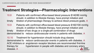 | 163
Treatment Strategies—Pharmacologic Interventions
CARDIOVASCULAR DISEASE AND RISK MANAGEMENT
10.8 Patients with confirmed office-based blood pressure $140/90 mmHg
should, in addition to lifestyle therapy, have prompt initiation and
timely titration of pharmacologic therapy to achieve blood pressure goals. A
10.9 Patients with confirmed office-based blood pressure $160/100 mmHg
should, in addition to lifestyle therapy, have prompt initiation and
timely titration of two drugs or a single-pill combination of drugs
demonstrated to reduce cardiovascular events in patients with diabetes. A
10.10 Treatment for hypertension should include drug classes
demonstrated to reduce cardiovascular events in patients with diabetes. A
ACE inhibitors or angiotensin receptor blockers are recommended first-line
therapy for hypertension in people with diabetes and coronary artery
disease. A
 
