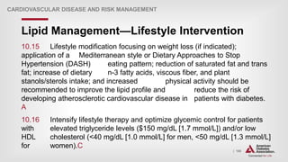 | 168
Lipid Management—Lifestyle Intervention
CARDIOVASCULAR DISEASE AND RISK MANAGEMENT
10.15 Lifestyle modification focusing on weight loss (if indicated);
application of a Mediterranean style or Dietary Approaches to Stop
Hypertension (DASH) eating pattern; reduction of saturated fat and trans
fat; increase of dietary n-3 fatty acids, viscous fiber, and plant
stanols/sterols intake; and increased physical activity should be
recommended to improve the lipid profile and reduce the risk of
developing atherosclerotic cardiovascular disease in patients with diabetes.
A
10.16 Intensify lifestyle therapy and optimize glycemic control for patients
with elevated triglyceride levels ($150 mg/dL [1.7 mmol/L]) and/or low
HDL cholesterol (<40 mg/dL [1.0 mmol/L] for men, <50 mg/dL [1.3 mmol/L]
for women).C
 