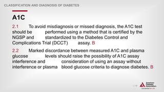 | 17
A1C
CLASSIFICATION AND DIAGNOSIS OF DIABETES
2.1 To avoid misdiagnosis or missed diagnosis, the A1C test
should be performed using a method that is certified by the
NGSP and standardized to the Diabetes Control and
Complications Trial (DCCT) assay. B
2.2 Marked discordance between measured A1C and plasma
glucose levels should raise the possibility of A1C assay
interference and consideration of using an assay without
interference or plasma blood glucose criteria to diagnose diabetes. B
 