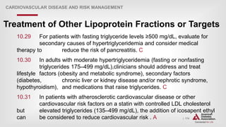 | 174
Treatment of Other Lipoprotein Fractions or Targets
CARDIOVASCULAR DISEASE AND RISK MANAGEMENT
10.29 For patients with fasting triglyceride levels ≥500 mg/dL, evaluate for
secondary causes of hypertriglyceridemia and consider medical
therapy to reduce the risk of pancreatitis. C
10.30 In adults with moderate hypertriglyceridemia (fasting or nonfasting
triglycerides 175–499 mg/dL),clinicians should address and treat
lifestyle factors (obesity and metabolic syndrome), secondary factors
(diabetes, chronic liver or kidney disease and/or nephrotic syndrome,
hypothyroidism), and medications that raise triglycerides. C
10.31 In patients with atherosclerotic cardiovascular disease or other
cardiovascular risk factors on a statin with controlled LDL cholesterol
but elevated triglycerides (135–499 mg/dL), the addition of icosapent ethyl
can be considered to reduce cardiovascular risk . A
 