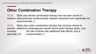 | 175
Other Combination Therapy
CARDIOVASCULAR DISEASE AND RISK MANAGEMENT
10.32 Statin plus fibrate combination therapy has not been shown to
improve atherosclerotic cardiovascular disease outcomes and is generally not
recommended. A
10.33 Statin plus niacin combination therapy has not been shown to
provide additional cardiovascular benefit above statin therapy alone, may
increase the risk of stroke with additional side effects, and is
generally not recommended. A
 