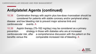 | 177
Antiplatelet Agents (continued)
CARDIOVASCULAR DISEASE AND RISK MANAGEMENT
10.38 Combination therapy with aspirin plus low-dose rivaroxaban should be
considered for patients with stable coronary and/or peripheral artery
disease and low bleeding risk to prevent major adverse limb and
cardiovascular events. A
10.39 Aspirin therapy (75–162 mg/day) may be considered as a primary
prevention strategy in those with diabetes who are at increased
cardiovascular risk, after a comprehensive discussion with the patient on the
benefits versus the comparable increased risk of bleeding. A
 