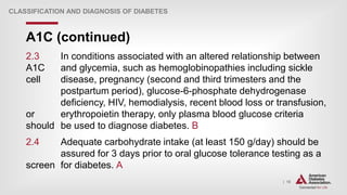 | 18
A1C (continued)
CLASSIFICATION AND DIAGNOSIS OF DIABETES
2.3 In conditions associated with an altered relationship between
A1C and glycemia, such as hemoglobinopathies including sickle
cell disease, pregnancy (second and third trimesters and the
postpartum period), glucose-6-phosphate dehydrogenase
deficiency, HIV, hemodialysis, recent blood loss or transfusion,
or erythropoietin therapy, only plasma blood glucose criteria
should be used to diagnose diabetes. B
2.4 Adequate carbohydrate intake (at least 150 g/day) should be
assured for 3 days prior to oral glucose tolerance testing as a
screen for diabetes. A
 