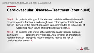 | 181
Cardiovascular Disease—Treatment (continued)
CARDIOVASCULAR DISEASE AND RISK MANAGEMENT
10.43 In patients with type 2 diabetes and established heart failure with
reduced ejection fraction, a sodium–glucose cotransporter 2 inhibitor with
proven benefit in this patient population is recommended to reduce risk of
worsening heart failure and cardiovascular death. A
10.44 In patients with known atherosclerotic cardiovascular disease,
particularly coronary artery disease, ACE inhibitor or angiotensin
receptor blocker therapy is recommended to reduce the risk of
cardiovascular events. A
 