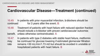 | 182
Cardiovascular Disease—Treatment (continued)
CARDIOVASCULAR DISEASE AND RISK MANAGEMENT
10.45 In patients with prior myocardial infarction, b-blockers should be
continued for 3 years after the event. B
10.46 Treatment of patients with heart failure with reduced ejection fraction
should include a b-blocker with proven cardiovascular outcomes
benefit, unless otherwise contraindicated. A
10.47 In patients with type 2 diabetes with stable heart failure, metformin
may be continued for glucose lowering if estimated glomerular filtration
rate remains >30 mL/min/1.73 m2 but should be avoided in unstable or
hospitalized patients with heart failure. B
 